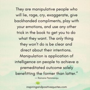 They are manipulative people who will lie, rage, cry, exaggerate, give backhanded compliments, play with your emotions, and use any other trick in the book to get you to do what they want. The only thing they won’t do is be clear and direct about their intentions. Manipulation is application of intelligence on people to achieve a premeditated outcome solely benefitting the former than latter.” ― Ramana Pemmaraju